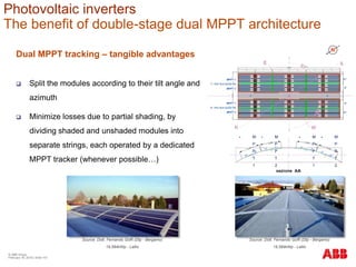 Dual MPPT tracking – tangible advantages
 Split the modules according to their tilt angle and
azimuth
 Minimize losses due to partial shading, by
dividing shaded and unshaded modules into
separate strings, each operated by a dedicated
MPPT tracker (whenever possible…)
 M
P
P
T
1
 M
P
P
T
2
 M
P
P
T
1
 M
P
P
T
2
Source: Dott. Fernando Goffi (Dtp - Bergamo)
19,584kWp - Lallio
Source: Dott. Fernando Goffi (Dtp - Bergamo)
19,584kWp - Lallio
Photovoltaic inverters
The benefit of double-stage dual MPPT architecture
© ABB Group
February 16, 2016 | Slide 101
 