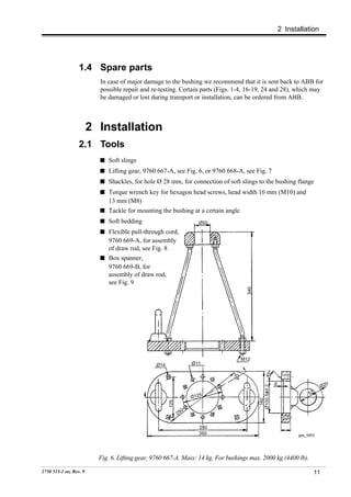 2 Installation




                  1.4 Spare parts
                          In case of major damage to the bushing we recommend that it is sent back to ABB for
                          possible repair and re-testing. Certain parts (Figs. 1-4, 16-19, 24 and 28), which may
                          be damaged or lost during transport or installation, can be ordered from ABB.



                        2 Installation
                  2.1 Tools
                             Soft slings
                             Lifting gear, 9760 667-A, see Fig. 6, or 9760 668-A, see Fig. 7
                             Shackles, for hole Ø 28 mm, for connection of soft slings to the bushing flange
                             Torque wrench key for hexagon head screws, head width 16 mm (M10) and
                             13 mm (M8)
                             Tackle for mounting the bushing at a certain angle
                             Soft bedding                           Ø50
                             Flexible pull-through cord,
                             9760 669-A, for assembly
                             of draw rod, see Fig. 8
                             Box spanner,
                             9760 669-B, for
                             assembly of draw rod,
                             see Fig. 9
                                                                                    340




                                                                                  M12
                                                Ø14               Ø11
                                                                                                  °
                                                                                               45




                                                                                                       6                        0
                                                                                                                              Ø2
                                                                                          Ø100.5±0.2




                                                                                                                       52
                                                                  Ø125
                                                                                           160
                                                      125




                                                              0
                                                            25

                                                                    280
                                                                    350                                           goe_0003




                          Fig. 6. Lifting gear, 9760 667-A. Mass: 14 kg. For bushings max. 2000 kg (4400 lb).

2750 515-1 en, Rev. 9                                                                                                    11
 