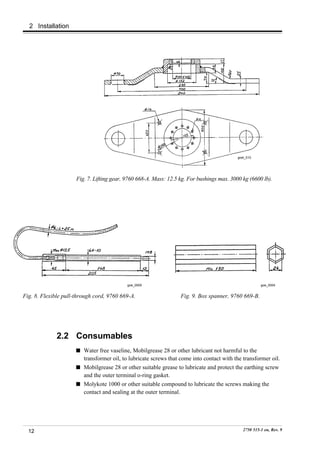 2 Installation




                                                                                            goel_010




                      Fig. 7. Lifting gear, 9760 668-A. Mass: 12.5 kg. For bushings max. 3000 kg (6600 lb).




                                            goe_0005                                                    goe_0004


Fig. 8. Flexible pull-through cord, 9760 669-A.                    Fig. 9. Box spanner, 9760 669-B.




              2.2 Consumables
                         Water free vaseline, Mobilgrease 28 or other lubricant not harmful to the
                         transformer oil, to lubricate screws that come into contact with the transformer oil.
                         Mobilgrease 28 or other suitable grease to lubricate and protect the earthing screw
                         and the outer terminal o-ring gasket.
                         Molykote 1000 or other suitable compound to lubricate the screws making the
                         contact and sealing at the outer terminal.




  12                                                                                           2750 515-1 en, Rev. 9
 
