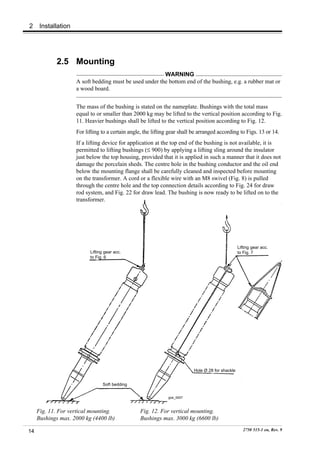 2     Installation




            2.5 Mounting
                                                         WARNING
                     A soft bedding must be used under the bottom end of the bushing, e.g. a rubber mat or
                     a wood board.


                     The mass of the bushing is stated on the nameplate. Bushings with the total mass
                     equal to or smaller than 2000 kg may be lifted to the vertical position according to Fig.
                     11. Heavier bushings shall be lifted to the vertical position according to Fig. 12.
                     For lifting to a certain angle, the lifting gear shall be arranged according to Figs. 13 or 14.
                     If a lifting device for application at the top end of the bushing is not available, it is
                     permitted to lifting bushings (≤ 900) by applying a lifting sling around the insulator
                     just below the top housing, provided that it is applied in such a manner that it does not
                     damage the porcelain sheds. The centre hole in the bushing conductor and the oil end
                     below the mounting flange shall be carefully cleaned and inspected before mounting
                     on the transformer. A cord or a flexible wire with an M8 swivel (Fig. 8) is pulled
                     through the centre hole and the top connection details according to Fig. 24 for draw
                     rod system, and Fig. 22 for draw lead. The bushing is now ready to be lifted on to the
                     transformer.




                                                                                                    Lifting gear acc.
                           Lifting gear acc.                                                        to Fig. 7
                           to Fig. 6




                                                                            Hole Ø 28 for shackle


                                 Soft bedding

                                                                goe_0007



     Fig. 11. For vertical mounting.              Fig. 12. For vertical mounting.
     Bushings max. 2000 kg (4400 lb)              Bushings max. 3000 kg (6600 lb)

14                                                                                                     2750 515-1 en, Rev. 9
 