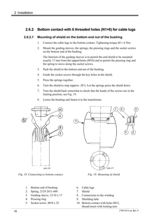 2 Installation




          2.6.2      Bottom contact with 6 threaded holes (N1=6) for cable lugs

         2.6.2.1     Mounting of shield on the bottom end nut of the bushing
                     1.   Connect the cable lugs to the bottom contact. Tightening torque 68 ± 6 Nm.
                     2.   Mount the guiding sleeves, the springs, the pressing rings and the socket screws
                          on the bottom end of the bushing.
                          The function of the guiding sleeves is to permit the end shield to be mounted
                          exactly 17 mm from the tapped holes (M10) and to permit the pressing ring and
                          the spring to move along the socket screws.
                     3.   Push the shield to the bottom end nut of the bushing.
                     4.   Guide the socket screws through the key holes in the shield.
                     5.   Press the springs together.
                     6.   Turn the shield to stop (approx. 20°). Let the springs press the shield down.
                     7.   Turn the shield back somewhat to check that the heads of the screws are in the
                          locking position, see Fig. 19.
                     8.   Lower the bushing and fasten it to the transformer.




                          goek_023                                                goek_017



     Fig. 18. Connecting to bottom contact.                       Fig. 19. Mounting of shield.



           1.   Bottom end of bushing                   6.    Cable lugs
           2.   Spring, 2129 2011-488                   7.    Shield
           3.   Guiding sleeve, 12/10 x 17              8.    Connections to the winding
           4.   Pressing ring                           9.    Shielding tube
           5.   Socket screw, M10 x 25                  10.   Bottom contact with holes M12,
                                                              thread insert with locking turn
18                                                                                           2750 515-1 en, Rev. 9
 