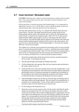2    Installation




           2.7 Inner terminal / Stranded cable
                    CAUTION: Mounting of the conductor must be performed according to the procedure
                    below. The contact surfaces must be clean. The oxide on brazed terminals is to be
                    removed by brushing.
                    If fixed stud bolts are used for fastening of the bushing flange, it is recommended to
                    apply plastic sleeves on 2 or 3 of the studs, in order to guide the flange and prevent
                    cutting of metal chips, which may fall down into the transformer.
                    The inner draw lead terminal, see Fig. 22, is brazed to the flexible lead at the trans-
                    former factory. The draw lead length measured from the sealing surface for the
                    bushing flange shall be equal to the nominal value L2 shown for each bushing size,
                    minus 350 mm, as shown in the Technical Guide, 1ZSE 2750-105. To this an extra
                    length should be added, large enough to avoid over stretching of the draw lead in
                    service position. The terminal length shall be adjusted to the bushing in the following
                    manner and the bushing properly marked for final erection at the same position. The
                    reason for this is that the tolerance of the bushing length is ± 20 mm for the smallest
                    GOE and ± 60 mm for the largest.
                    The simplest way to find the correct position for the jointing of the two inner terminal
                    parts is to measure the porcelain length L1, see Fig. 1, and deduct the nominal length
                    L1 according to the Technical Guide, 1ZSE 2750-105 and select the mounting holes as
                    shown in Fig. 22. During transport the inner terminal may be fastened to the blind
                    cover. At erection, the blind cover is removed, and the terminal loosened.
                    1.   Stretch the stranded cable with the brazed inner terminal, normally fastened to
                         the cover plate. Avoid making any loops.
                    2.   Drop the pull-through cord through the bushing centre hole.
                    3.   Lift the bushing above the opening. Place the top connection parts positioned on
                         the cords as shown in Fig. 22.
                    4.   Fasten the M8 swivel to the inner terminal at the end of the stranded cable. Lower
                         the bushing into the transformer while directing the stranded cable by keeping the
                         pull-through cord taut. If inspection openings are arranged near the bushings on
                         the transformer, they shall be open during the mounting of the bushing, in order
                         to check that the lead is entering on the bushing in the correct manner.
                    5.   If the lead length is found to be too short or extremely long, the bushing must be
                         lifted again and the lead length adjusted. This can usually be accomplished by re-
                         connetion of two terminal parts. A series of holes make it possible to move the
                         terminal in steps of 30 mm. Both the screws must be used.
                    6.   Fix the bushing to the transformer cover.
                    7.   Mount the current carrying contact washer, the flat washer, the belleville spring,
                         and the nut according to Fig. 22b. Two stops on the bottom side of the contact
                         washer prevent turning of the terminal at tightening and two guiding pins near the
                         outer edge fit into matting holes at the top of the bushing conductor for the same
                         purpose. It is recommended to pull up the lead a little bit above the final position
                         and assemble all the loose parts to the terminal, and then lower the complete
                         assembly into place with the guiding pins fitted in the holes and then finally
                         tighten up with the prescribed torque 140 Nm.
                         The thread shall be lightly oiled before the assembly.
20                                                                                          2750 515-1 en, Rev. 9
 