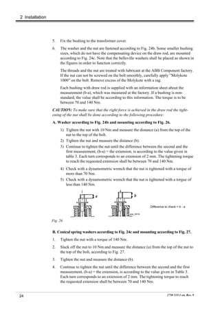 2 Installation




                 5.   Fix the bushing to the transformer cover.
                 6.   The washer and the nut are fastened according to Fig. 24b. Some smaller bushing
                      sizes, which do not have the compensating device on the draw rod, are mounted
                      according to Fig. 24c. Note that the belleville washers shall be placed as shown in
                      the figures in order to function correctly.
                      The threads and the nut are treated with lubricant at the ABB Component factory.
                      If the nut can not be screwed on the bolt smoothly, carefully apply ”Molykote
                      1000” on the bolt. Remove excess of the Molykote with a rag.
                      Each bushing with draw rod is supplied with an information sheet about the
                      measurement (b-a), which was measured at the factory. If a bushing is non-
                      standard, the value shall be according to this information. The torque is to be
                      between 70 and 140 Nm.
                 CAUTION: To make sure that the right force is achieved in the draw rod the tight-
                 ening of the nut shall be done according to the following procedure:
                 A. Washer according to Fig. 24b and mounting according to Fig. 26.
                      1) Tighten the nut with 10 Nm and measure the distance (a) from the top of the
                         nut to the top of the bolt.
                      2) Tighten the nut and measure the distance (b).
                      3) Continue to tighten the nut until the difference between the second and the
                         first measurement, (b-a) = the extension, is according to the value given in
                         table 3. Each turn corresponds to an extension of 2 mm. The tightening torque
                         to reach the requested extension shall be between 70 and 140 Nm.
                      4) Check with a dynamometric wrench that the nut is tightened with a torque of
                         more than 70 Nm.
                      5) Check with a dynamometric wrench that the nut is tightened with a torgue of
                         less than 140 Nm.




                                                                              Difference to check = b - a

                                                                  goe_0014


                 Fig. 26.


                 B. Conical spring washers according to Fig. 24c and mounting according to Fig. 27.
                 1.   Tighten the nut with a torque of 140 Nm.
                 2.   Slack off the nut to 10 Nm and measure the distance (a) from the top of the nut to
                      the top of the bolt, according to Fig. 27.
                 3.   Tighten the nut and measure the distance (b).
                 4.   Continue to tighten the nut until the difference between the second and the first
                      measurement, (b-a) = the extension, is according to the value given in Table 3.
                      Each turn corresponds to an extension of 2 mm. The tightening torque to reach
                      the requested extension shall be between 70 and 140 Nm.


24                                                                                        2750 515-1 en, Rev. 9
 