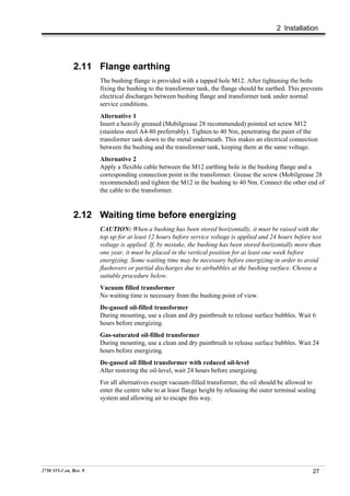 2 Installation




               2.11 Flange earthing
                        The bushing flange is provided with a tapped hole M12. After tightening the bolts
                        fixing the bushing to the transformer tank, the flange should be earthed. This prevents
                        electrical discharges between bushing flange and transformer tank under normal
                        service conditions.
                        Alternative 1
                        Insert a heavily greased (Mobilgrease 28 recommended) pointed set screw M12
                        (stainless steel A4-80 preferrably). Tighten to 40 Nm, penetrating the paint of the
                        transformer tank down to the metal underneath. This makes an electrical connection
                        between the bushing and the transformer tank, keeping them at the same voltage.
                        Alternative 2
                        Apply a flexible cable between the M12 earthing hole in the bushing flange and a
                        corresponding connection point in the transformer. Grease the screw (Mobilgrease 28
                        recommended) and tighten the M12 in the bushing to 40 Nm. Connect the other end of
                        the cable to the transformer.


               2.12 Waiting time before energizing
                        CAUTION: When a bushing has been stored horizontally, it must be raised with the
                        top up for at least 12 hours before service voltage is applied and 24 hours before test
                        voltage is applied. If, by mistake, the bushing has been stored horizontally more than
                        one year, it must be placed in the vertical position for at least one week before
                        energizing. Some waiting time may be necessary before energizing in order to avoid
                        flashovers or partial discharges due to airbubbles at the bushing surface. Choose a
                        suitable procedure below.
                        Vacuum filled transformer
                        No waiting time is necessary from the bushing point of view.
                        De-gassed oil-filled transformer
                        During mounting, use a clean and dry paintbrush to release surface bubbles. Wait 6
                        hours before energizing.
                        Gas-saturated oil-filled transformer
                        During mounting, use a clean and dry paintbrush to release surface bubbles. Wait 24
                        hours before energizing.
                        De-gassed oil filled transformer with reduced oil-level
                        After restoring the oil-level, wait 24 hours before energizing.
                        For all alternatives except vacuum-filled transformer, the oil should be allowed to
                        enter the centre tube to at least flange height by releasing the outer terminal sealing
                        system and allowing air to escape this way.




2750 515-1 en, Rev. 9                                                                                        27
 