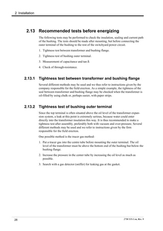 2 Installation




        2.13 Recommended tests before energizing
                 The following tests may be performed to check the insulation, sealing and current path
                 of the bushing. The tests should be made after mounting, but before connecting the
                 outer terminal of the bushing to the rest of the switchyard power circuit.
                 1. Tightness test between transformer and bushing flange.
                 2. Tightness test of bushing outer terminal.
                 3. Measurement of capacitance and tan δ.
                 4. Check of through-resistance.


      2.13.1     Tightness test between transformer and bushing flange
                 Several different methods may be used and we thus refer to instructions given by the
                 company responsible for the field erection. As a simple example, the tightness of the
                 seal between transformer and bushing flange may be checked when the transformer is
                 oil-filled by using chalk or, perhaps easier, with paper strips.


      2.13.2     Tightness test of bushing outer terminal
                 Since the top terminal is often situated above the oil level of the transformer expan-
                 sion system, a leak at this point is extremely serious, because water could enter
                 directly into the transformer insulation this way. It is thus recommended to make a
                 tightness test after assembly, preferably both with vacuum and over-pressure. Several
                 different methods may be used and we refer to instructions given by the firm
                 responsible for the field erection.
                 One possible method is the tracer gas method:
                 1. Put a tracer gas into the centre tube before mounting the outer terminal. The oil
                    level of the transformer must be above the bottom end of the bushing but below the
                    bushing flange.
                 2. Increase the pressure in the center tube by increasing the oil level as much as
                    possible.
                 3. Search with a gas detector (sniffer) for leaking gas at the gasket.




28                                                                                        2750 515-1 en, Rev. 9
 