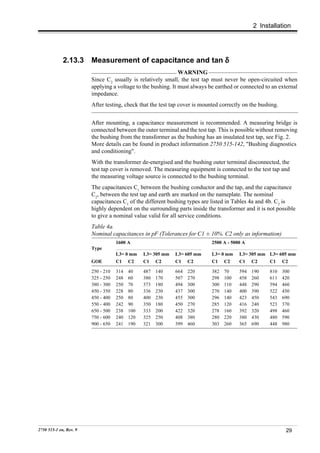 2 Installation




             2.13.3     Measurement of capacitance and tan δ
                                                              WARNING
                        Since C2 usually is relatively small, the test tap must never be open-circuited when
                        applying a voltage to the bushing. It must always be earthed or connected to an external
                        impedance.
                        After testing, check that the test tap cover is mounted correctly on the bushing.


                        After mounting, a capacitance measurement is recommended. A measuring bridge is
                        connected between the outer terminal and the test tap. This is possible without removing
                        the bushing from the transformer as the bushing has an insulated test tap, see Fig. 2.
                        More details can be found in product information 2750 515-142, "Bushing diagnostics
                        and conditioning".
                        With the transformer de-energised and the bushing outer terminal disconnected, the
                        test tap cover is removed. The measuring equipment is connected to the test tap and
                        the measuring voltage source is connected to the bushing terminal.
                        The capacitances C1 between the bushing conductor and the tap, and the capacitance
                        C2, between the test tap and earth are marked on the nameplate. The nominal
                        capacitances C1 of the different bushing types are listed in Tables 4a and 4b. C2 is
                        highly dependent on the surrounding parts inside the transformer and it is not possible
                        to give a nominal value valid for all service conditions.
                        Table 4a.
                        Nominal capacitances in pF (Tolerances for C1 ± 10%. C2 only as information)
                                    1600 A                                  2500 A - 5000 A
                        Type
                                    L3= 0 mm    L3= 305 mm   L3= 605 mm     L3= 0 mm    L3= 305 mm L3= 605 mm
                        GOE         C1    C2    C1    C2     C1    C2       C1    C2    C1    C2     C1     C2

                        250 - 210   314   40    487   140    664   220      382   70    594   190    810    300
                        325 - 250   248   60    380   170    507   270      298   100   458   260    611    420
                        380 - 300   250   70    373   180    494   300      300   110   448   290    594    460
                        450 - 350   228   80    336   230    437   300      270   140   400   390    522    450
                        450 - 400   250   80    400   230    455   300      296   140   423   450    543    690
                        550 - 400   242   90    350   180    450   270      285   120   416   240    523    370
                        650 - 500   238   100   333   200    422   320      278   160   392   320    498    460
                        750 - 600   240   120   325   250    408   380      280   220   380   430    480    590
                        900 - 650   241   190   321   300    399   460      303   260   365   690    448    980




2750 515-1 en, Rev. 9                                                                                        29
 