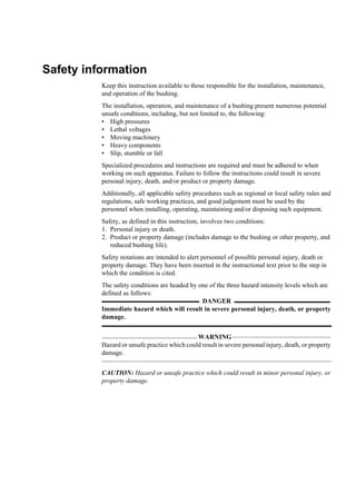 Safety information
          Keep this instruction available to those responsible for the installation, maintenance,
          and operation of the bushing.
          The installation, operation, and maintenance of a bushing present numerous potential
          unsafe conditions, including, but not limited to, the following:
          • High pressures
          • Lethal voltages
          • Moving machinery
          • Heavy components
          • Slip, stumble or fall
          Specialized procedures and instructions are required and must be adhered to when
          working on such apparatus. Failure to follow the instructions could result in severe
          personal injury, death, and/or product or property damage.
          Additionally, all applicable safety procedures such as regional or local safety rules and
          regulations, safe working practices, and good judgement must be used by the
          personnel when installing, operating, maintaining and/or disposing such equipment.
          Safety, as defined in this instruction, involves two conditions:
          1. Personal injury or death.
          2. Product or property damage (includes damage to the bushing or other property, and
             reduced bushing life).
          Safety notations are intended to alert personnel of possible personal injury, death or
          property damage. They have been inserted in the instructional text prior to the step in
          which the condition is cited.
          The safety conditions are headed by one of the three hazard intensity levels which are
          defined as follows:
                                               DANGER
          Immediate hazard which will result in severe personal injury, death, or property
          damage.


                                              WARNING
          Hazard or unsafe practice which could result in severe personal injury, death, or property
          damage.


          CAUTION: Hazard or unsafe practice which could result in minor personal injury, or
          property damage.
 