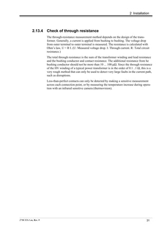 2 Installation




             2.13.4     Check of through resistance
                        The through-resistance measurement method depends on the design of the trans-
                        former. Generally, a current is applied from bushing to bushing. The voltage drop
                        from outer terminal to outer terminal is measured. The resistance is calculated with
                        Ohm’s law, U = R·I. (U: Measured voltage drop. I: Through current. R: Total circuit
                        resistance.)
                        The total through resistance is the sum of the transformer winding and lead resistance
                        and the bushing conductor and contact resistance. The additional resistance from he
                        bushing conductor should not be more than 10 ... 100 µΩ. Since the through resistance
                        of the HV winding of a typical power transformer is in the order of 0.1 ..1 Ω, this is a
                        very rough method that can only be used to detect very large faults in the current path,
                        such as disruptions.
                        Less-than-perfect contacts can only be detected by making a sensitive measurement
                        across each connection point, or by measuring the temperature increase during opera-
                        tion with an infrared sensitive camera (thermovision).




2750 515-1 en, Rev. 9                                                                                      31
 