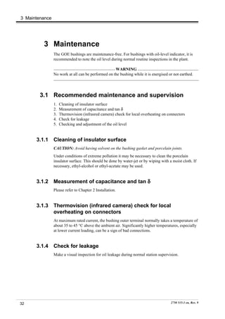 3 Maintenance




         3 Maintenance
                The GOE bushings are maintenance-free. For bushings with oil-level indicator, it is
                recommended to note the oil level during normal routine inspections in the plant.

                                                    WARNING
                No work at all can be performed on the bushing while it is energised or not earthed.




        3.1 Recommended maintenance and supervision
                1.   Cleaning of insulator surface
                2.   Measurement of capacitance and tan δ
                3.   Thermovision (infrasred camera) check for local overheating on connectors
                4.   Check for leakage
                5.   Checking and adjustment of the oil level


      3.1.1     Cleaning of insulator surface
                CAUTION: Avoid having solvent on the bushing gasket and porcelain joints.
                Under conditions of extreme pollution it may be necessary to clean the porcelain
                insulator surface. This should be done by water-jet or by wiping with a moist cloth. If
                necessary, ethyl-alcohol or ethyl-acetate may be used.


      3.1.2     Measurement of capacitance and tan δ
                Please refer to Chapter 2 Installation.


      3.1.3     Thermovision (infrared camera) check for local
                overheating on connectors
                At maximum rated current, the bushing outer terminal normally takes a temperature of
                about 35 to 45 °C above the ambient air. Significantly higher temperatures, especially
                at lower current loading, can be a sign of bad connections.


      3.1.4     Check for leakage
                Make a visual inspection for oil leakage during normal station supervision.




32                                                                                     2750 515-1 en, Rev. 9
 