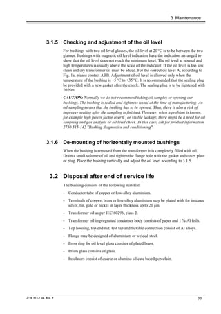 3 Maintenance




               3.1.5    Checking and adjustment of the oil level
                        For bushings with two oil level glasses, the oil level at 20 °C is to be between the two
                        glasses. Bushings with magnetic oil level indication have the indication arrranged to
                        show that the oil level does not reach the minimum level. The oil level at normal and
                        high temperatures is usually above the scale of the indicator. If the oil level is too low,
                        clean and dry transformer oil must be added. For the correct oil level A, according to
                        Fig. 1a, please contact ABB. Adjustment of oil level is allowed only when the
                        temperature of the bushing is +5 °C to +35 °C. It is recommended that the sealing plug
                        be provided with a new gasket after the check. The sealing plug is to be tightened with
                        20 Nm.
                        CAUTION: Normally we do not recommend taking oil samples or opening our
                        bushings. The bushing is sealed and tightness tested at the time of manufacturing. An
                        oil sampling means that the bushing has to be opened. Thus, there is also a risk of
                        improper sealing after the sampling is finished. However, when a problem is known,
                        for example high power factor over C1 or visible leakage, there might be a need for oil
                        sampling and gas analysis or oil level check. In this case, ask for product information
                        2750 515-142 "Bushing diagnostics and conditioning".


               3.1.6    De-mounting of horizontally mounted bushings
                        When the bushing is removed from the transformer it is completely filled with oil.
                        Drain a small volume of oil and tighten the flange hole with the gasket and cover plate
                        or plug. Place the bushing vertically and adjust the oil level according to 3.1.5.


                  3.2 Disposal after end of service life
                        The bushing consists of the following material:
                        - Conductor tube of copper or low-alloy aluminium.
                        - Terminals of copper, brass or low-alloy aluminium may be plated with for instance
                          silver, tin, gold or nickel in layer thickness up to 20 µm.
                        - Transformer oil as per IEC 60296, class 2.
                        - Transformer oil impregnated condenser body consists of paper and 1 % Al foils.
                        - Top housing, top end nut, test tap and flexible connection consist of Al alloys.
                        - Flange may be designed of aluminium or welded steel.
                        - Press ring for oil level glass consists of plated brass.
                        - Prism glass consists of glass.
                        - Insulators consist of quartz or alumino silicate based porcelain.




2750 515-1 en, Rev. 9                                                                                         33
 