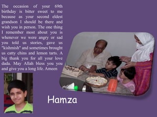The occasion of your 69th 
birthday is bitter sweet to me 
because as your second eldest 
grandson I should be there and 
wish you in person. The one thing 
I remember most about you is 
whenever we were angry or sad 
you told us stories, gave us 
"kishmish" and sometimes brought 
us catty chins and lemon tarts. A 
big thank you for all your love 
dada. May Allah bless you you 
and give you a long life.Ameen 
Hamza 
 
