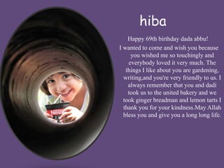hiba 
Happy 69th birthday dada abbu! 
I wanted to come and wish you because 
you wished me so touchingly and 
everybody loved it very much. The 
things I like about you are gardening, 
writing,and you're very friendly to us. I 
always remember that you and dadi 
took us to the united bakery and we 
took ginger breadman and lemon tarts I 
thank you for your kindness.May Allah 
bless you and give you a long long life. 
 