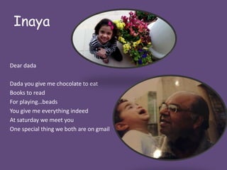 Inaya 
Dear dada 
Dada you give me chocolate to eat 
Books to read 
For playing…beads 
You give me everything indeed 
At saturday we meet you 
One special thing we both are on gmail 
 