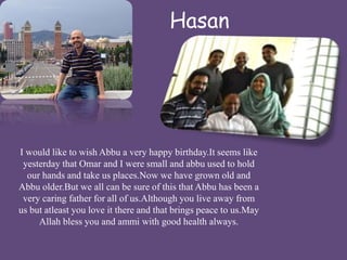 Hasan 
I would like to wish Abbu a very happy birthday.It seems like 
yesterday that Omar and I were small and abbu used to hold 
our hands and take us places.Now we have grown old and 
Abbu older.But we all can be sure of this that Abbu has been a 
very caring father for all of us.Although you live away from 
us but atleast you love it there and that brings peace to us.May 
Allah bless you and ammi with good health always. 
 