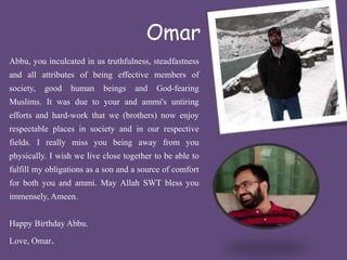 Omar 
Abbu, you inculcated in us truthfulness, steadfastness 
and all attributes of being effective members of 
society, good human beings and God-fearing 
Muslims. It was due to your and ammi's untiring 
efforts and hard-work that we (brothers) now enjoy 
respectable places in society and in our respective 
fields. I really miss you being away from you 
physically. I wish we live close together to be able to 
fulfill my obligations as a son and a source of comfort 
for both you and ammi. May Allah SWT bless you 
immensely,Ameen. 
Happy Birthday Abbu. 
Love, Omar. 
 