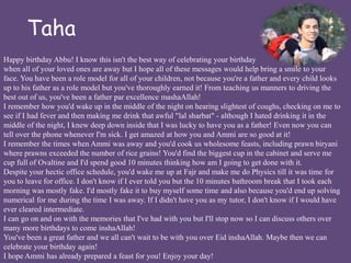 Taha 
Happy birthday Abbu! I know this isn't the best way of celebrating your birthday 
when all of your loved ones are away but I hope all of these messages would help bring a smile to your 
face. You have been a role model for all of your children, not because you're a father and every child looks 
up to his father as a role model but you've thoroughly earned it! From teaching us manners to driving the 
best out of us, you've been a father par excellence mashaAllah! 
I remember how you'd wake up in the middle of the night on hearing slightest of coughs, checking on me to 
see if I had fever and then making me drink that awful "lal sharbat" - although I hated drinking it in the 
middle of the night, I knew deep down inside that I was lucky to have you as a father! Even now you can 
tell over the phone whenever I'm sick. I get amazed at how you and Ammi are so good at it! 
I remember the times when Ammi was away and you'd cook us wholesome feasts, including prawn biryani 
where prawns exceeded the number of rice grains! You'd find the biggest cup in the cabinet and serve me 
cup full of Ovaltine and I'd spend good 10 minutes thinking how am I going to get done with it. 
Despite your hectic office schedule, you'd wake me up at Fajr and make me do Physics till it was time for 
you to leave for office. I don't know if I ever told you but the 10 minutes bathroom break that I took each 
morning was mostly fake. I'd mostly fake it to buy myself some time and also because you'd end up solving 
numerical for me during the time I was away. If I didn't have you as my tutor, I don't know if I would have 
ever cleared intermediate. 
I can go on and on with the memories that I've had with you but I'll stop now so I can discuss others over 
many more birthdays to come inshaAllah! 
You've been a great father and we all can't wait to be with you over Eid inshaAllah. Maybe then we can 
celebrate your birthday again! 
I hope Ammi has already prepared a feast for you! Enjoy your day! 
 