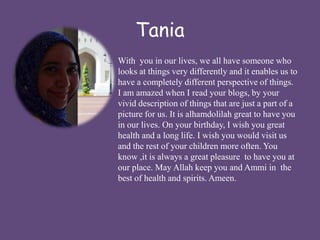 Tania 
With you in our lives, we all have someone who 
looks at things very differently and it enables us to 
have a completely different perspective of things. 
I am amazed when I read your blogs, by your 
vivid description of things that are just a part of a 
picture for us. It is alhamdolilah great to have you 
in our lives. On your birthday, I wish you great 
health and a long life. I wish you would visit us 
and the rest of your children more often. You 
know ,it is always a great pleasure to have you at 
our place. May Allah keep you and Ammi in the 
best of health and spirits. Ameen. 
 