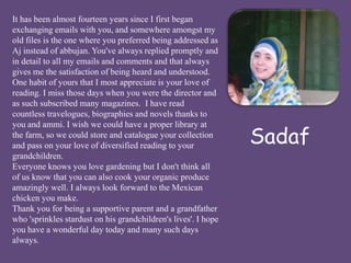 Sadaf 
It has been almost fourteen years since I first began 
exchanging emails with you, and somewhere amongst my 
old files is the one where you preferred being addressed as 
Aj instead of abbujan. You've always replied promptly and 
in detail to all my emails and comments and that always 
gives me the satisfaction of being heard and understood. 
One habit of yours that I most appreciate is your love of 
reading. I miss those days when you were the director and 
as such subscribed many magazines. I have read 
countless travelogues, biographies and novels thanks to 
you and ammi. I wish we could have a proper library at 
the farm, so we could store and catalogue your collection 
and pass on your love of diversified reading to your 
grandchildren. 
Everyone knows you love gardening but I don't think all 
of us know that you can also cook your organic produce 
amazingly well. I always look forward to the Mexican 
chicken you make. 
Thank you for being a supportive parent and a grandfather 
who 'sprinkles stardust on his grandchildren's lives'. I hope 
you have a wonderful day today and many such days 
always. 
 