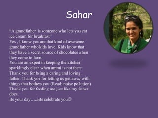 Sahar 
“A grandfather is someone who lets you eat 
ice cream for breakfast” 
Yes , I know you are that kind of awesome 
grandfather who kids love. Kids know that 
they have a secret source of chocolates when 
they come to farm. 
You are an expert in keeping the kitchen 
sparklingly clean when ammi is not there. 
Thank you for being a caring and loving 
father. Thank you for letting us get away with 
things that bothers you.(Read: noise pollution) 
Thank you for feeding me just like my father 
does. 
Its your day…..lets celebrate you 
 