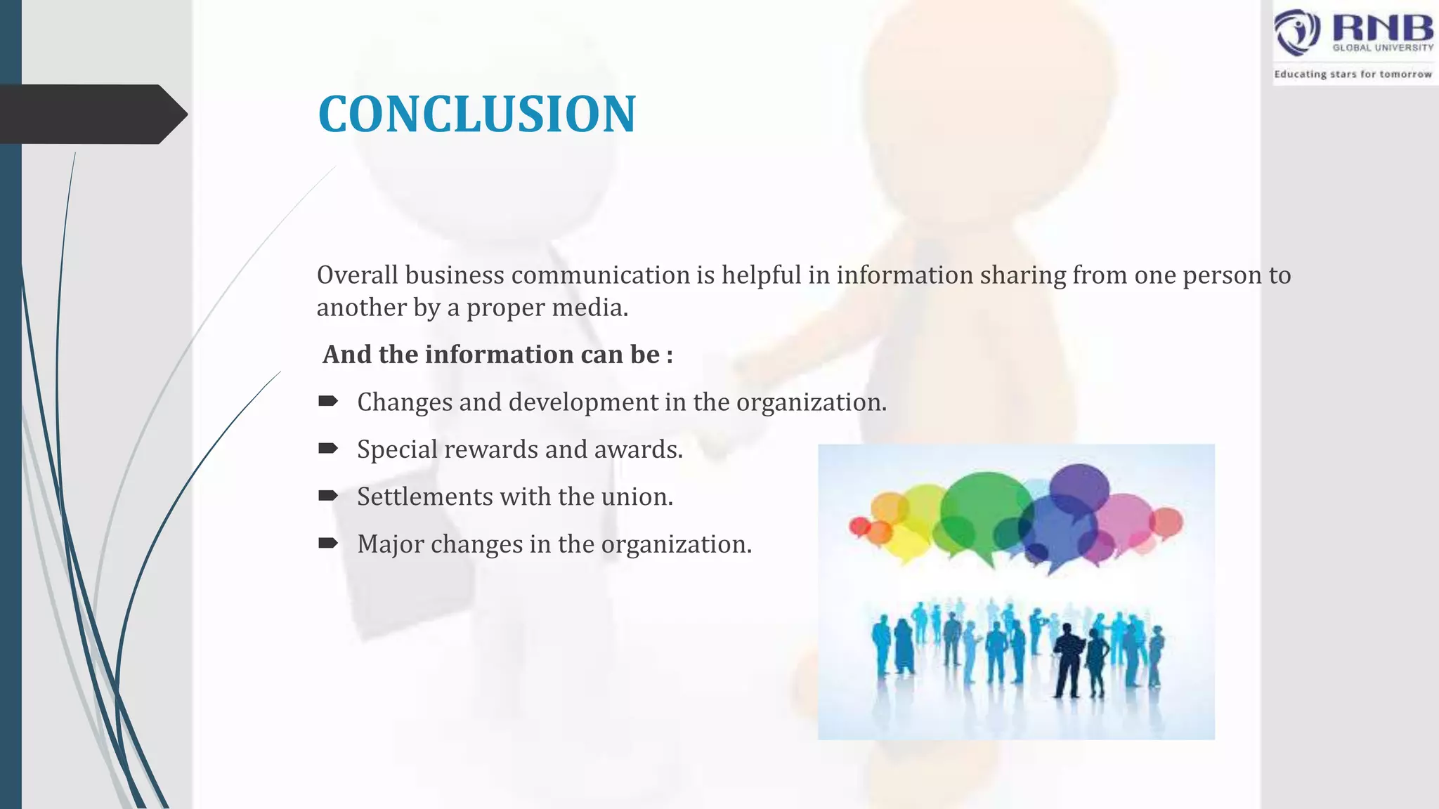 CONCLUSION
Overall business communication is helpful in information sharing from one person to
another by a proper media.
And the information can be :
 Changes and development in the organization.
 Special rewards and awards.
 Settlements with the union.
 Major changes in the organization.
 