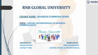 RNB GLOBAL UNIVERSITY
COURSE NAME : BUSINESS COMMUNICATION
TOPIC : NATURE AND IMPORTANCE OF BUSINESS
COMMUNICATION
PRESENTED BY: SUBMITTED TO:
ARHAM BOTHRA PROF. SHALINI JOSHI
B.COM(2ND SEM) (SCHOOL OF BASIC & APPLIED SCIENCE)
 