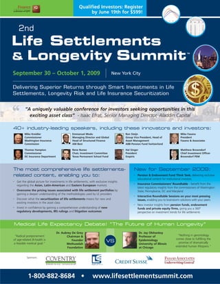 Qualified Investors: Register
                                                            by June 19th for $599!


     2nd
Life Settlements
& Longevity Summit
                                                                                                                                            TM




September 30 – October 1, 2009                                                    New York City


Delivering Superior Returns through Smart Investments in Life
Settlements, Longevity Risk and Life Insurance Securitization


          “A uniquely valuable conference for investors seeking opportunities in this
            exciting asset class” - Isaac Efrat, Senior Managing Director, Aladdin Capital

40+ industry-leading speakers, including these innovators and investors:
          Mike Kreidler                          Emmanuel Modu                            Ron Steijn                                   Mike Fasano
          Commissioner                           Managing Director and Global             Group Vice President, Head of                President
          Washington Insurance                   Head of Structured Finance               Asset Management                             Fasano & Associates
          Commission                             AM Best                                  ABB Pension Fund Switzerland

          Thomas Hampton                         Rene Nunez                               Hal Singer                                   Matthew Browndorf
          Commissioner                           Chair, Investment Committee              President                                    Chief Investment Officer
          DC Insurance Department                Texas Permanent School Fund              Empiris                                      Browndorf PEM




The most comprehensive life settlements-                                                        New for September 2009:
related content, enabling you to:                                                               •   Pension & Endowment Fund Think Tank, delivering exclusive
                                                                                                    educational content for institutional investors
•   Get the global picture for investments in life settlements, with exclusive insights
    regarding the Asian, Latin-American and Eastern European markets
                                                                                                •   Insurance Commissioners’ Roundtable – benefit from the
                                                                                                    latest regulatory insights from the commissioners of Washington
•   Overcome the pricing issues associated with life settlement portfolios by                       State, Pennsylvania, DC and Maryland
    gaining a deeper understanding of the methodologies used by LE providers
                                                                                                •   Interactive Roundtable Sessions on your most pressing
•   Discover what the securitization of life settlements means for new and                          issues, enabling you to brainstorm solutions with your peers
    existing investors in the asset class
                                                                                                •   New investor insights from pension funds, endowment
•   Invest in confidence by gaining a comprehensive understanding of new                            funds and private equity firms, giving you a 360º
    regulatory developments, IRS rulings and litigation outcomes                                    perspective on investment trends for life settlements



    Medical Life Expectancy Debate! “The Future of Human Longevity”
                                    Dr. Aubrey De Grey                                                 Dr. Jay Olshanksy
 "Radical postponement                     Chairman &                                                  Professor of                  “Nothing in gerontology
of age-related ill-health is                   Founder                                                 Epidemiology                comes close to fulfilling the
a feasible medical goal."
                                                                             VS                                                       promise of dramatically
                                           Methuselah                                                  University of Illinois
                                            Foundation                                                 at Chicago                  extended human lifespans.”


            Sponsors:




             1-800-882-8684 •                                     www.lifesettlementsummit.com
 