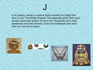 J
Is for jewelry. Jewelry in ancient Egypt reached the height from
then to now. The Middle Kingdom was especially great. Most royal
people would wear jewelry of every sort. Princesses wore many
headbands and head dresses. Gods and Goddesses also wore
them as a symbol of power.
 