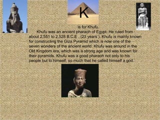 is for Khufu.
Khufu was an ancient pharaoh of Egypt. He ruled from
about 2,551 to 2,528 B.C.E , (23 years ). Khufu is mainly known
for constructing the Giza Pyramid which is now one of the
seven wonders of the ancient world. Khufu was around in the
Old Kingdom era, which was a strong age and was known for
their pyramids. Khufu was a good pharaoh not only to his
people but to himself, so much that he called himself a god.
K
 