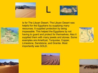 L
Is for The Libyan Desert. The Libyan Desert was
helpful for the Egyptians by supplying many
resources. It supplied protection by being
impassable. This helped the Egyptians by not
having to guard and protect for themselves. Also it
supplied them with many jewels and stones. Some
examples are Amethyst, Turquoise, Copper,
Limestone, Sandstone, and Granite. Most
importantly was GOLD.
 