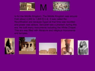 M
Is for the Middle Kingdom. The Middle Kingdom was around
from about 2,000 to 1,800 B.C.E. It was called the
Reunification era because Egypt at that time was reunited
and power was ablaze. Senusret was a pharaoh during this
era. He built many monuments including the White Chapel.
This era was filled with literature and religious monuments
and temples.
 