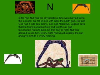 N
Is for Nut. Nut was the sky goddess. She was married to Ra,
the sun god, but fell in love with Geb, the Earth god. Nut and
Geb had 4 kids Isis, Osiris, Set, and Nephthys. Legend says
that Ra found out about Geb and told the air god
to separate Nut and Geb. So that only at night Nut was
allowed to see him. Every night Nut would swallow the sun
and give birth to it every morning.
 