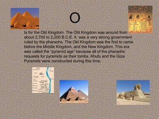 O
Is for the Old Kingdom. The Old Kingdom was around from
about 2,700 to 2,200 B.C.E. It was a very strong government
ruled by the pharaohs. The Old Kingdom was the first to came
before the Middle Kingdom, and the New Kingdom. This era
was called the “pyramid age” because all of the pharaohs’
requests for pyramids as their tombs. Khufu and the Giza
Pyramids were constructed during this time.
 