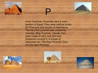 P
Is for Pyramids. Pyramids were a main
symbol of Egypt. They were built as tombs
for Pharaohs and people of importance.
The very first pyramid was created by
Imhotep: Step Pyramid. Usually they
were made of hard rock and then
limestone covered it. A couple of
examples are, The Step Pyramid, Giza,
and the Bent Pyramid.
 