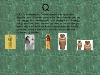 Q
Is for Quebehsenuef. Quebehsenuef was an ancient
Egyptian son of Horus. He was the falcon headed god on
the canopic jars. He was said to be brothers with Imsety,
Hapy, and Duamatef. He was the head of the canopic jar
which held the intestines. It was a myth that said Anubis
gave the brothers their mummification duties. He was
protected by Senlket.
 