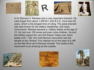 Is for Ramses II. Ramses was a very important pharaoh. He
ruled Egypt from about 1,290 till 1,224 B.C.E, more than 60
years, which is the longest time of ruling. The great pharaoh
was best known for his military, leadership, and many
monuments. Ramses became a military leader at the age of
10. He had over 100 wives and even more children. He and
the Hittites signed the very first Peace Treaty ever which
lasted until 1,190. His most famous monument was the
temple at Abu Simbel. Four statues sit on the base of a cliff
on the Nile River all of Ramses himself. The inside of the
monument is as amazing as the outside.
 