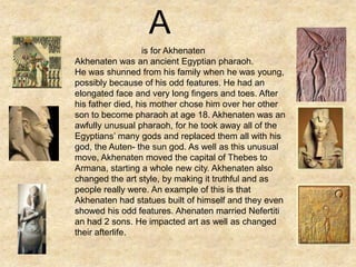 is for Akhenaten
Akhenaten was an ancient Egyptian pharaoh.
He was shunned from his family when he was young,
possibly because of his odd features. He had an
elongated face and very long fingers and toes. After
his father died, his mother chose him over her other
son to become pharaoh at age 18. Akhenaten was an
awfully unusual pharaoh, for he took away all of the
Egyptians’ many gods and replaced them all with his
god, the Auten- the sun god. As well as this unusual
move, Akhenaten moved the capital of Thebes to
Armana, starting a whole new city. Akhenaten also
changed the art style, by making it truthful and as
people really were. An example of this is that
Akhenaten had statues built of himself and they even
showed his odd features. Ahenaten married Nefertiti
an had 2 sons. He impacted art as well as changed
their afterlife.
A
 