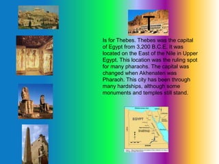 T
Is for Thebes. Thebes was the capital
of Egypt from 3,200 B.C.E. It was
located on the East of the Nile in Upper
Egypt. This location was the ruling spot
for many pharaohs. The capital was
changed when Akhenaten was
Pharaoh. This city has been through
many hardships, although some
monuments and temples still stand.
T
 