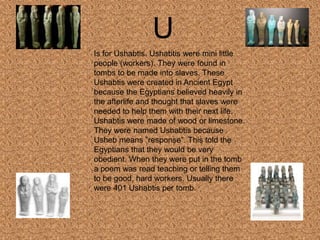U
Is for Ushabtis. Ushabtis were mini little
people (workers). They were found in
tombs to be made into slaves. These
Ushabtis were created in Ancient Egypt
because the Egyptians believed heavily in
the afterlife and thought that slaves were
needed to help them with their next life.
Ushabtis were made of wood or limestone.
They were named Ushabtis because
Usheb means ”response”. This told the
Egyptians that they would be very
obedient. When they were put in the tomb
a poem was read teaching or telling them
to be good, hard workers. Usually there
were 401 Ushabtis per tomb.
 