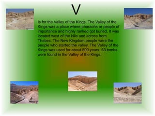V
Is for the Valley of the Kings. The Valley of the
Kings was a place where pharaohs or people of
importance and highly ranked got buried. It was
located west of the Nile and across from
Thebes. The New Kingdom people were the
people who started the valley. The Valley of the
Kings was used for about 500 years. 63 tombs
were found in the Valley of the Kings.
 
