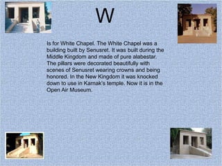 W
Is for White Chapel. The White Chapel was a
building built by Senusret. It was built during the
Middle Kingdom and made of pure alabestar.
The pillars were decorated beautifully with
scenes of Senusret wearing crowns and being
honored. In the New Kingdom it was knocked
down to use in Karnak’s temple. Now it is in the
Open Air Museum.
 