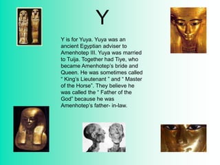 Y
Y is for Yuya. Yuya was an
ancient Egyptian adviser to
Amenhotep III. Yuya was married
to Tuija. Together had Tiye, who
became Amenhotep’s bride and
Queen. He was sometimes called
“ King’s Lieutenant ” and “ Master
of the Horse”. They believe he
was called the “ Father of the
God” because he was
Amenhotep’s father- in-law.
 