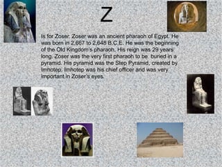 Z
Is for Zoser. Zoser was an ancient pharaoh of Egypt. He
was born in 2,667 to 2,648 B.C.E. He was the beginning
of the Old Kingdom’s pharaoh. His reign was 29 years
long. Zoser was the very first pharaoh to be buried in a
pyramid. His pyramid was the Step Pyramid, created by
Imhotep. Imhotep was his chief officer and was very
important in Zoser’s eyes.
 
