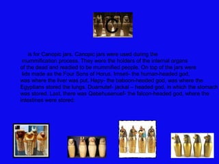 is for Canopic jars. Canopic jars were used during the
mummification process. They were the holders of the internal organs
of the dead and readied to be mummified people. On top of the jars were
lids made as the Four Sons of Horus. Imseti- the human-headed god,
was where the liver was put. Hapy- the baboon-headed god, was where the
Egyptians stored the lungs. Duamutef- jackal – headed god, in which the stomach
was stored. Last, there was Qebehusenuef- the falcon-headed god, where the
intestines were stored.
CC
 