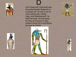 DIs for Duamutef. Duamutef was
the jackal-headed featured on
a canopic jar. He was a son of
Horus along with, Imsety,
Hapy, and Qebehsenuef. He
held the lungs. He was given
his duty as a person or god
present during the mummifying
process by Anubis.
 