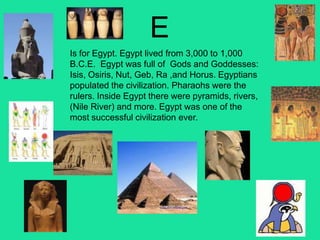 E
Is for Egypt. Egypt lived from 3,000 to 1,000
B.C.E. Egypt was full of Gods and Goddesses:
Isis, Osiris, Nut, Geb, Ra ,and Horus. Egyptians
populated the civilization. Pharaohs were the
rulers. Inside Egypt there were pyramids, rivers,
(Nile River) and more. Egypt was one of the
most successful civilization ever.
 
