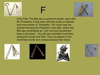 F
Is for Flail. The flail was a symbol of power, seen with
the Pharaohs. It was seen with the crook on statues
and monuments of Pharaohs. The crook was the
symbol showing the Pharaoh’s nice side, where the
flail was symbolized as “I am nice but sometimes I
have to be mean”. You will see important mummies
baring the Crook and Flail. They are placed in the
mummies hands and crossed across their chest.
 