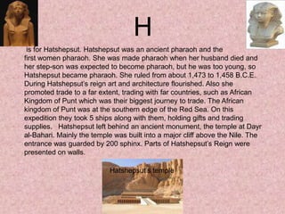 is for Hatshepsut. Hatshepsut was an ancient pharaoh and the
first women pharaoh. She was made pharaoh when her husband died and
her step-son was expected to become pharaoh, but he was too young, so
Hatshepsut became pharaoh. She ruled from about 1,473 to 1,458 B.C.E.
During Hatshepsut’s reign art and architecture flourished. Also she
promoted trade to a far extent, trading with far countries, such as African
Kingdom of Punt which was their biggest journey to trade. The African
kingdom of Punt was at the southern edge of the Red Sea. On this
expedition they took 5 ships along with them, holding gifts and trading
supplies. Hatshepsut left behind an ancient monument, the temple at Dayr
al-Bahari. Mainly the temple was built into a major cliff above the Nile. The
entrance was guarded by 200 sphinx. Parts of Hatshepsut’s Reign were
presented on walls.
H
Hatshepsut’s temple
 