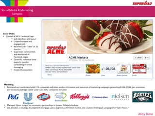 Social Media & Marketing
        Samples




 Social Media
 • Created ACME’s Facebook Page
         • Led objectives and layout
         • Created content and
            engagement
         • Received 10k+ “Likes” in 10
            months
         • Supervised communities
            and monitored all
            Facebook pages
         • Closed 50 individual store
            pages to monitor
            consistency in brand
            messaging
         • Created Sweepstakes




  Marketing
  • Partnered and coordinated with CPG companies and other vendors in creation and execution of marketing campaigns generating $100k-$500k per promotion
    and increasing average basket sales by 15-20%. Companies included:




  •   Managed $1mm budget for community partnerships in Greater Philadelphia Area.
  •   Led direction in strategy development to engage Latino segment, $70 million market, and creation of bilingual campaigns for “Latin Flavor.”


                                                                                                                                                    Abby Bobé
 