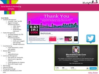 Social Media & Marketing
        Samples



Social Media
• Facebook Management
         • Increased “Likes” by 50%
         • Biggest Campaign:
            Philanthropy Awards
                  • 1,650 Shares
                  • 2,845 Likes
                  • 50,069 Weekly
                     Impression
• Twitter Management
         • Increased followers by 75%
         • Biggest Campaign:
            Philanthropy Awards
                  • 2,460 Retweets
                  • 2,150 users engaged
                     with hashtags
                  • 456,000 Impressions
• Email Marketing
         • Create Newsletters, emails
            with updates
• Website Maintenance
         • Blog
         • Layout/Wireframe
• Community Management
         • Plan events for community
         • Attend events regarding
            industry
         • Create guidelines for chapters
         • Meet with Chapter Leads
• SEO Strategy
• Editorial Calendar
• Photography & Design
• Hootesuite, RebelMouse, & other
   tools
                                            Abby Bobé
 