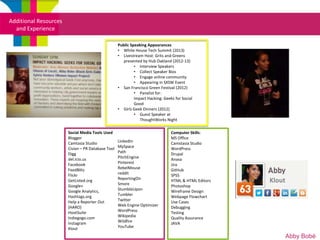 Additional Resources
  and Experience

                                                   Public Speaking Appearances
                                                   • White House Tech Summit (2013)
                                                   • Livestream Host: Grits and Greens
                                                      presented by Hub Oakland (2012-13)
                                                            • Interview Speakers
                                                            • Collect Speaker Bios
                                                            • Engage online community
                                                            • Appearing in SXSW Event
                                                   • San Francisco Green Festival (2012)
                                                            • Panelist for:
                                                            Impact Hacking: Geeks for Social
                                                            Good
                                                   • Girls Geek Dinners (2012)
                                                            • Guest Speaker at
                                                               ThoughtWorks Night

                       Social Media Tools Used                                  Computer Skills:
                       Blogger                                                  MS Office
                       Camtasia Studio             LinkedIn                     Camstasia Studio
                       Cision – PR Database Tool   MySpace                      WordPress
                       Digg                        Path                         Drupal
                       del.icio.us                 PitchEngine                  Anasa
                       Facebook                    Pinterest                    Jira
                       FeedBlitz                   RebelMouse                   GitHub
                       Flickr                      reddit                       SPSS
                                                   ReportingOn
                       GetListed.org
                                                   Smore
                                                                                HTML & HTML Editors   Klout
                       Google+                                                  Photoshop
                       Google Analytics,           StumbleUpon                  Wireframe Design
                       Hashtags.org                Tumbler                      Webpage Flowchart
                       Help a Reporter Out         Twitter                      Use Cases
                       (HARO)                      Web Engine Optimizer         Debugging
                       HootSuite                   WordPress                    Testing
                       Indiegogo.com               Wikipedia                    Quality Assurance
                       Instagram                   Wildfire                     JAVA
                       Klout                       YouTube

                                                                                                          Abby Bobé
 
